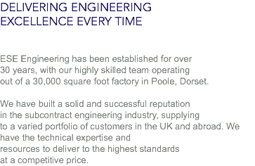 DELIVERING ENGINEERING
EXCELLENCE EVERY TIME ESE Engineering has been established for over
30 years, with our highly skilled team operating
out of a 30,000 square foot factory in Poole, Dorset. We have built a solid and successful reputation
in the subcontract engineering industry, supplying
to a varied portfolio of customers in the UK and abroad. We have the technical expertise and
resources to deliver to the highest standards
at a competitive price.